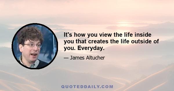 It's how you view the life inside you that creates the life outside of you. Everyday.