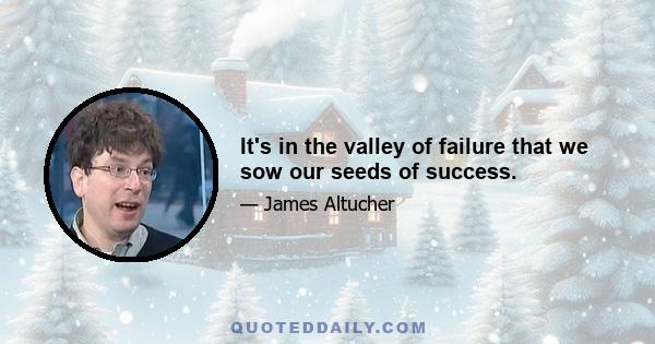 It's in the valley of failure that we sow our seeds of success.