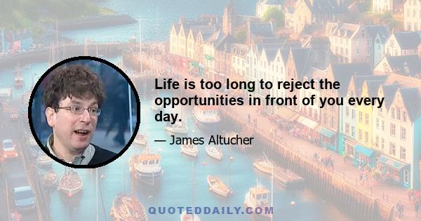 Life is too long to reject the opportunities in front of you every day.