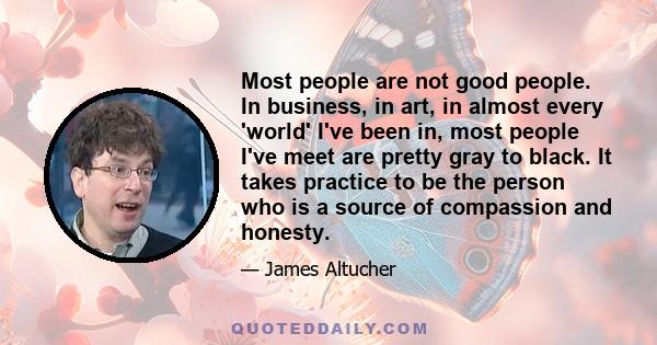 Most people are not good people. In business, in art, in almost every 'world' I've been in, most people I've meet are pretty gray to black. It takes practice to be the person who is a source of compassion and honesty.