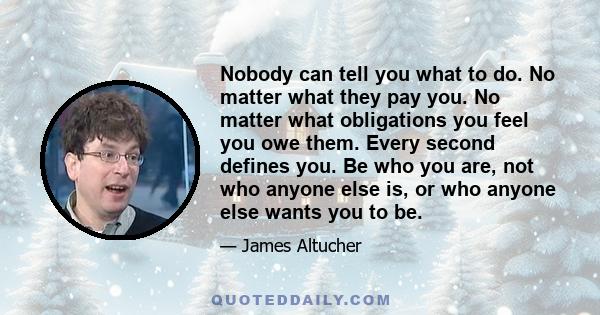 Nobody can tell you what to do. No matter what they pay you. No matter what obligations you feel you owe them. Every second defines you. Be who you are, not who anyone else is, or who anyone else wants you to be.