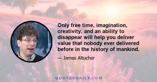 Only free time, imagination, creativity, and an ability to disappear will help you deliver value that nobody ever delivered before in the history of mankind.