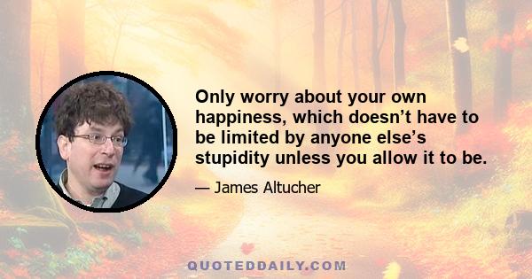 Only worry about your own happiness, which doesn’t have to be limited by anyone else’s stupidity unless you allow it to be.