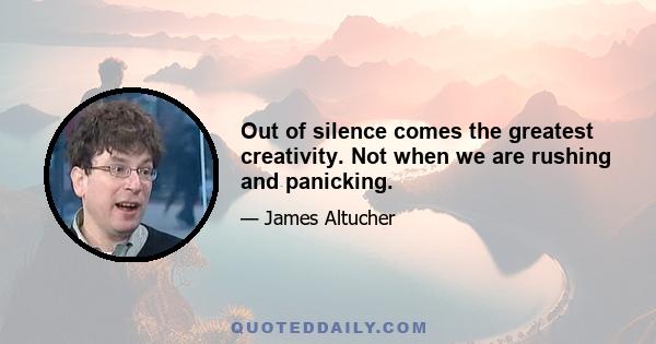 Out of silence comes the greatest creativity. Not when we are rushing and panicking.