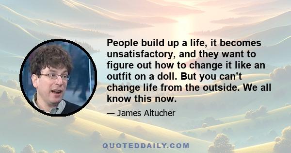 People build up a life, it becomes unsatisfactory, and they want to figure out how to change it like an outfit on a doll. But you can’t change life from the outside. We all know this now.