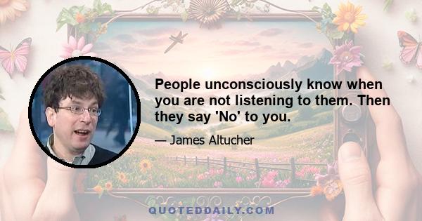 People unconsciously know when you are not listening to them. Then they say 'No' to you.