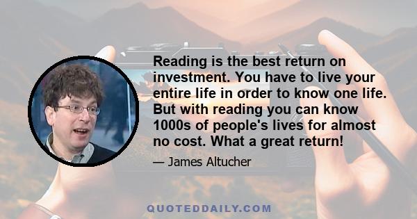 Reading is the best return on investment. You have to live your entire life in order to know one life. But with reading you can know 1000s of people's lives for almost no cost. What a great return!