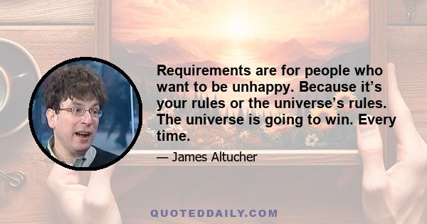 Requirements are for people who want to be unhappy. Because it’s your rules or the universe’s rules. The universe is going to win. Every time.