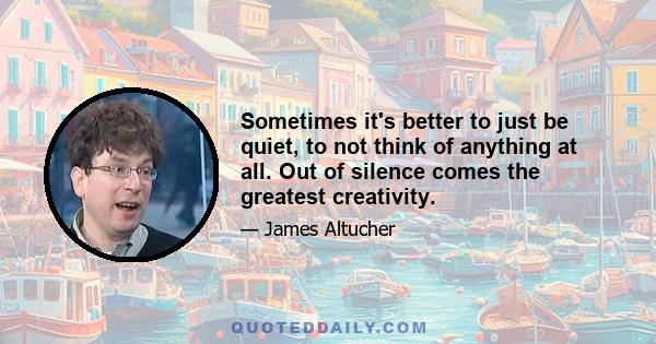 Sometimes it's better to just be quiet, to not think of anything at all. Out of silence comes the greatest creativity.