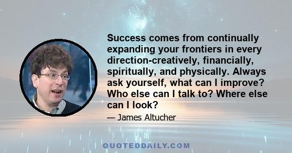 Success comes from continually expanding your frontiers in every direction-creatively, financially, spiritually, and physically. Always ask yourself, what can I improve? Who else can I talk to? Where else can I look?