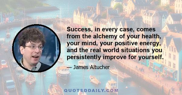 Success, in every case, comes from the alchemy of your health, your mind, your positive energy, and the real world situations you persistently improve for yourself.