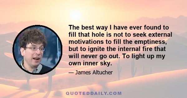 The best way I have ever found to fill that hole is not to seek external motivations to fill the emptiness, but to ignite the internal fire that will never go out. To light up my own inner sky.