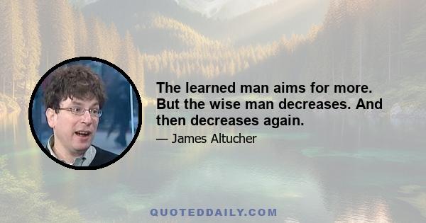 The learned man aims for more. But the wise man decreases. And then decreases again.