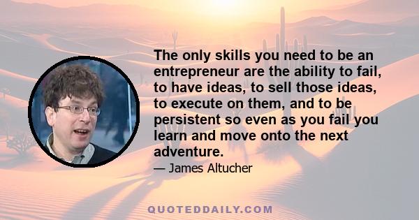 The only skills you need to be an entrepreneur are the ability to fail, to have ideas, to sell those ideas, to execute on them, and to be persistent so even as you fail you learn and move onto the next adventure.