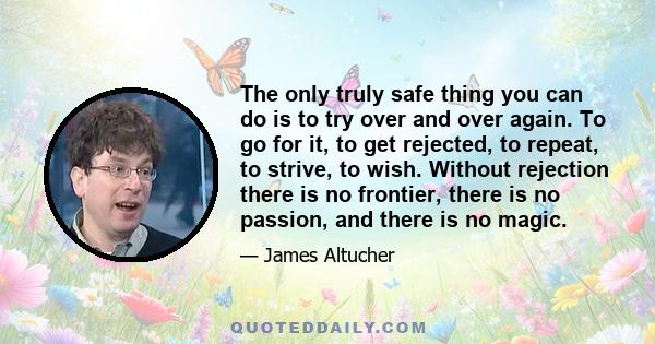 The only truly safe thing you can do is to try over and over again. To go for it, to get rejected, to repeat, to strive, to wish. Without rejection there is no frontier, there is no passion, and there is no magic.