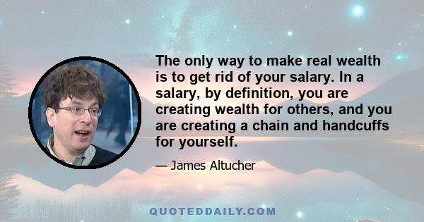 The only way to make real wealth is to get rid of your salary. In a salary, by definition, you are creating wealth for others, and you are creating a chain and handcuffs for yourself.