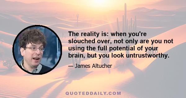 The reality is: when you're slouched over, not only are you not using the full potential of your brain, but you look untrustworthy.