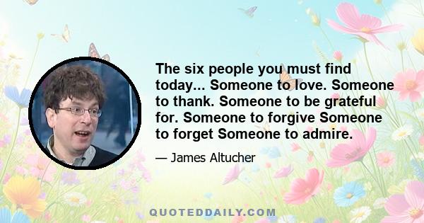 The six people you must find today... Someone to love. Someone to thank. Someone to be grateful for. Someone to forgive Someone to forget Someone to admire.