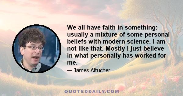 We all have faith in something: usually a mixture of some personal beliefs with modern science. I am not like that. Mostly I just believe in what personally has worked for me.