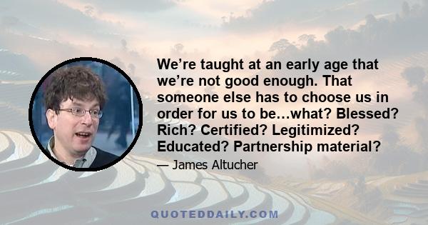 We’re taught at an early age that we’re not good enough. That someone else has to choose us in order for us to be…what? Blessed? Rich? Certified? Legitimized? Educated? Partnership material?