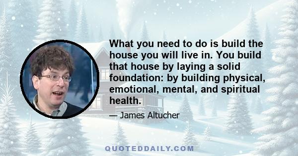 What you need to do is build the house you will live in. You build that house by laying a solid foundation: by building physical, emotional, mental, and spiritual health.