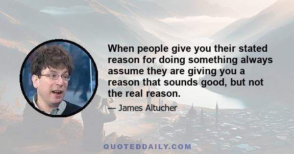 When people give you their stated reason for doing something always assume they are giving you a reason that sounds good, but not the real reason.