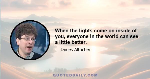 When the lights come on inside of you, everyone in the world can see a little better.