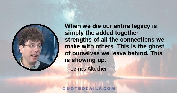 When we die our entire legacy is simply the added together strengths of all the connections we make with others. This is the ghost of ourselves we leave behind. This is showing up.