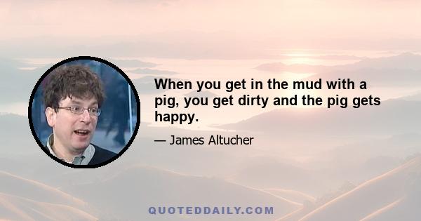 When you get in the mud with a pig, you get dirty and the pig gets happy.