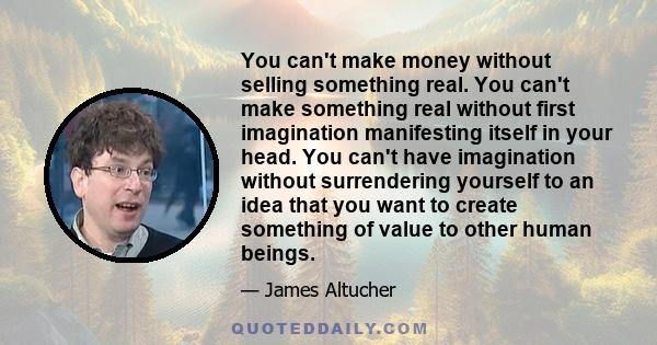 You can't make money without selling something real. You can't make something real without first imagination manifesting itself in your head. You can't have imagination without surrendering yourself to an idea that you