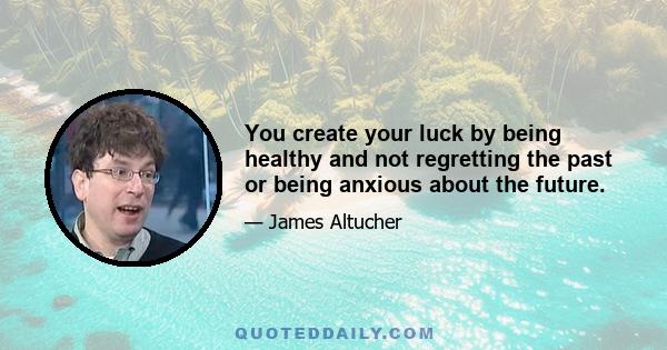 You create your luck by being healthy and not regretting the past or being anxious about the future.