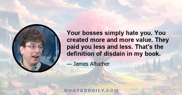 Your bosses simply hate you. You created more and more value. They paid you less and less. That's the definition of disdain in my book.