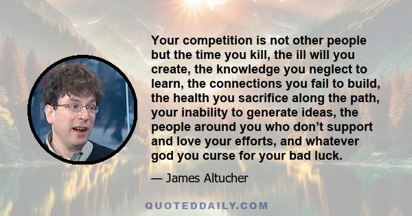 Your competition is not other people but the time you kill, the ill will you create, the knowledge you neglect to learn, the connections you fail to build, the health you sacrifice along the path, your inability to