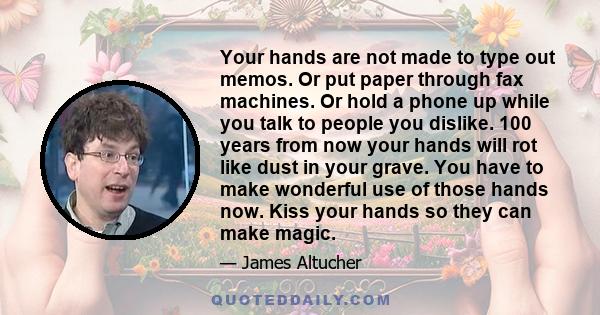 Your hands are not made to type out memos. Or put paper through fax machines. Or hold a phone up while you talk to people you dislike. 100 years from now your hands will rot like dust in your grave. You have to make