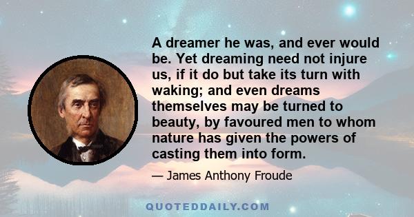 A dreamer he was, and ever would be. Yet dreaming need not injure us, if it do but take its turn with waking; and even dreams themselves may be turned to beauty, by favoured men to whom nature has given the powers of