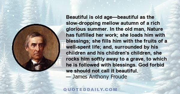 Beautiful is old age—beautiful as the slow-dropping mellow autumn of a rich glorious summer. In the old man, Nature has fulfilled her work; she loads him with blessings; she fills him with the fruits of a well-spent