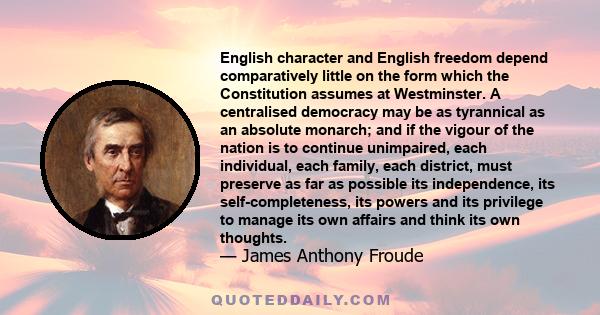 English character and English freedom depend comparatively little on the form which the Constitution assumes at Westminster. A centralised democracy may be as tyrannical as an absolute monarch; and if the vigour of the