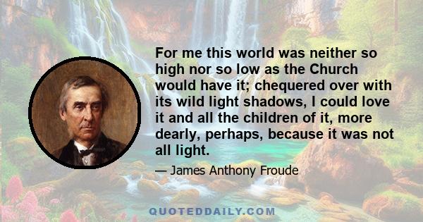 For me this world was neither so high nor so low as the Church would have it; chequered over with its wild light shadows, I could love it and all the children of it, more dearly, perhaps, because it was not all light.