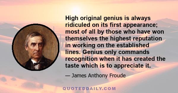 High original genius is always ridiculed on its first appearance; most of all by those who have won themselves the highest reputation in working on the established lines. Genius only commands recognition when it has