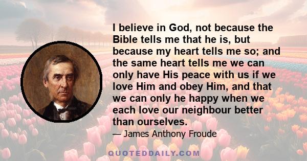 I believe in God, not because the Bible tells me that he is, but because my heart tells me so; and the same heart tells me we can only have His peace with us if we love Him and obey Him, and that we can only he happy