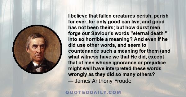 I believe that fallen creatures perish, perish for ever, for only good can live, and good has not been theirs; but how durst men forge our Saviour's words eternal death  into so horrible a meaning? And even if he did