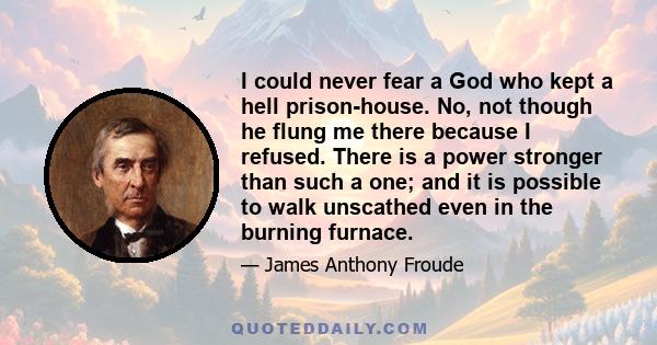 I could never fear a God who kept a hell prison-house. No, not though he flung me there because I refused. There is a power stronger than such a one; and it is possible to walk unscathed even in the burning furnace.