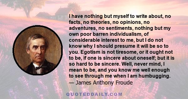 I have nothing but myself to write about, no facts, no theories, no opinions, no adventures, no sentiments, nothing but my own poor barren individualism, of considerable interest to me, but I do not know why I should