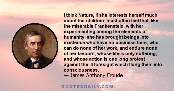 I think Nature, if she interests herself much about her children, must often feel that, like the miserable Frankenstein, with her experimenting among the elements of humanity, she has brought beings into existence who