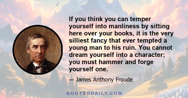 If you think you can temper yourself into manliness by sitting here over your books, it is the very silliest fancy that ever tempted a young man to his ruin. You cannot dream yourself into a character; you must hammer