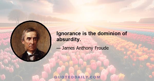 Ignorance is the dominion of absurdity.