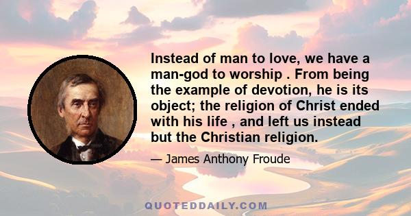 Instead of man to love, we have a man-god to worship . From being the example of devotion, he is its object; the religion of Christ ended with his life , and left us instead but the Christian religion.