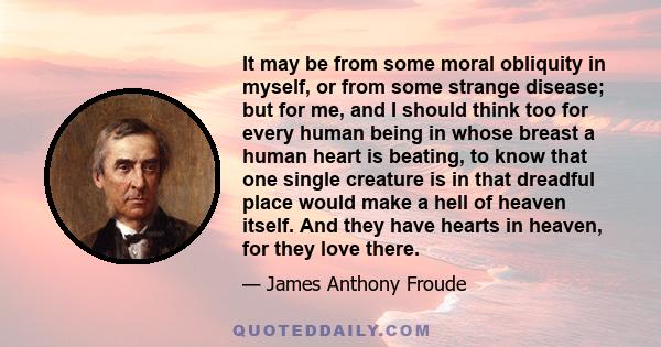 It may be from some moral obliquity in myself, or from some strange disease; but for me, and I should think too for every human being in whose breast a human heart is beating, to know that one single creature is in that 