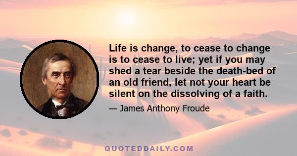 Life is change, to cease to change is to cease to live; yet if you may shed a tear beside the death-bed of an old friend, let not your heart be silent on the dissolving of a faith.