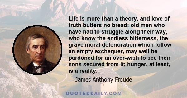 Life is more than a theory, and love of truth butters no bread: old men who have had to struggle along their way, who know the endless bitterness, the grave moral deterioration which follow an empty exchequer, may well